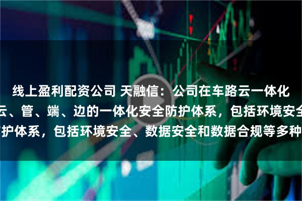 线上盈利配资公司 天融信：公司在车路云一体化安全方面已经形成覆盖云、管、端、边的一体化安全防护体系，包括环境安全、数据安全和数据合规等多种场景