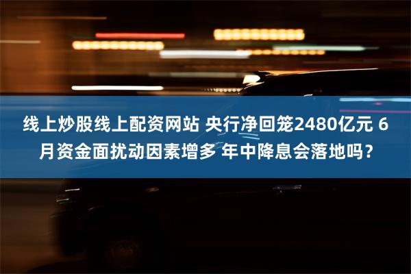 线上炒股线上配资网站 央行净回笼2480亿元 6月资金面扰动因素增多 年中降息会落地吗？