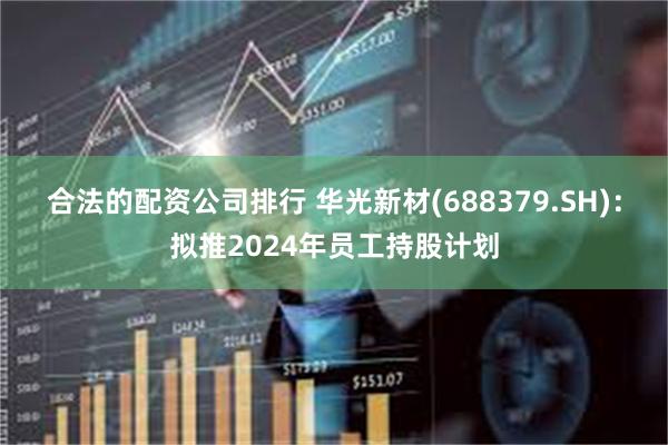 合法的配资公司排行 华光新材(688379.SH)：拟推2024年员工持股计划