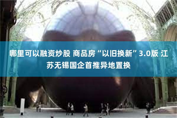 哪里可以融资炒股 商品房“以旧换新”3.0版 江苏无锡国企首推异地置换